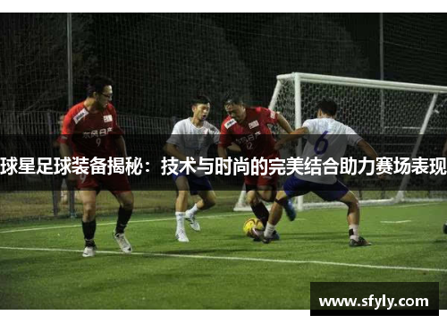 球星足球装备揭秘：技术与时尚的完美结合助力赛场表现