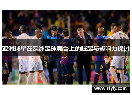 亚洲球星在欧洲足球舞台上的崛起与影响力探讨