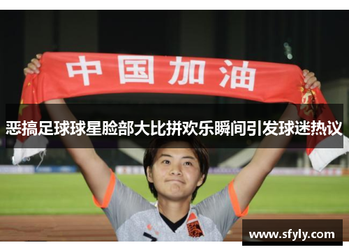 恶搞足球球星脸部大比拼欢乐瞬间引发球迷热议
