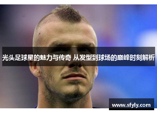 光头足球星的魅力与传奇 从发型到球场的巅峰时刻解析