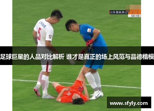 足球巨星的人品对比解析 谁才是真正的场上风范与品德楷模