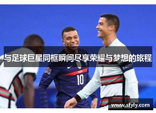 与足球巨星同框瞬间尽享荣耀与梦想的旅程