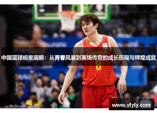中国篮球明星周鹏：从青春风暴到赛场传奇的成长历程与辉煌成就