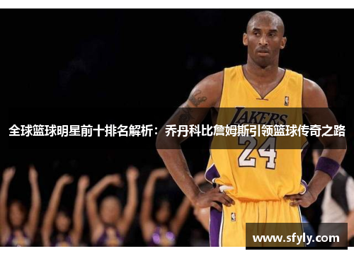 全球篮球明星前十排名解析：乔丹科比詹姆斯引领篮球传奇之路