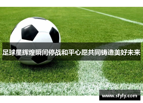 足球星辉煌瞬间停战和平心愿共同铸造美好未来