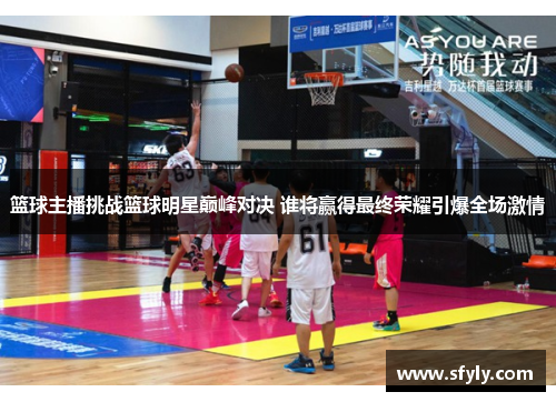 篮球主播挑战篮球明星巅峰对决 谁将赢得最终荣耀引爆全场激情