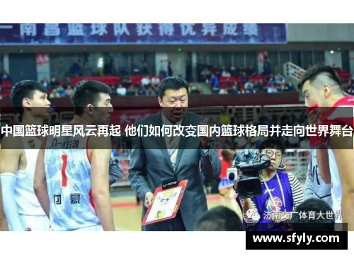 中国篮球明星风云再起 他们如何改变国内篮球格局并走向世界舞台