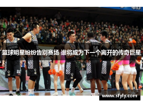 篮球明星纷纷告别赛场 谁将成为下一个离开的传奇巨星