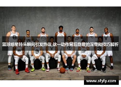 篮球明星转头瞬间引发热议 这一动作背后隐藏的深意和技巧解析